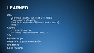 LEARNED
ORM
Go low level (raw SQL, bulk insert, SP) if needed
Profile: memory, SQL queries
Watch for 1st level cache (ORM unit of work or session)
NoSQL?

Caching
in process – in memory
Plan moving to separate service (Redis, ...)

SOA
Pipeline design
Pub/Sub, CQS pattern (Mediator)
Unit testing
Cloud resiliance

 