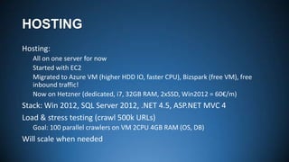 HOSTING
Hosting:
All on one server for now
Started with EC2
Migrated to Azure VM (higher HDD IO, faster CPU), Bizspark (free VM), free
inbound traffic!
Now on Hetzner (dedicated, i7, 32GB RAM, 2xSSD, Win2012 = 60€/m)

Stack: Win 2012, SQL Server 2012, .NET 4.5, ASP.NET MVC 4
Load & stress testing (crawl 500k URLs)
Goal: 100 parallel crawlers on VM 2CPU 4GB RAM (OS, DB)

Will scale when needed

 