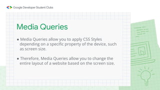 ● Media Queries allow you to apply CSS Styles
depending on a specific property of the device, such
as screen size.
● Therefore, Media Queries allow you to change the
entire layout of a website based on the screen size.
Media Queries
 