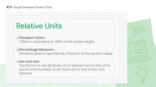❏Viewport Units :
100vh is equivalent to 100% of the screen height.
❏Percentage Measure :
Attribute value is specified as a fraction of the parent’s value.
❏em and rem
The former to set attributes of an element wrt to that of its
parent and the latter to set them wrt to that of the root
element
Relative Units
 