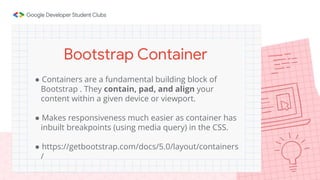 ● Containers are a fundamental building block of
Bootstrap . They contain, pad, and align your
content within a given device or viewport.
● Makes responsiveness much easier as container has
inbuilt breakpoints (using media query) in the CSS.
● https://getbootstrap.com/docs/5.0/layout/containers
/
Bootstrap Container
 