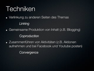 Techniken
"    Verlinkung zu anderen Seiten des Themas
     
 
   
Linking
"    Gemeinsame Produktion von Inhalt (z.B. Blogging)   

     
 
   
Coproduction
"    Zusammenführen von Aktivitäten (z.B. Aktionen
     aufnehmen und bei Facebook und Youtube posten)
     
 
   
Convergence
 