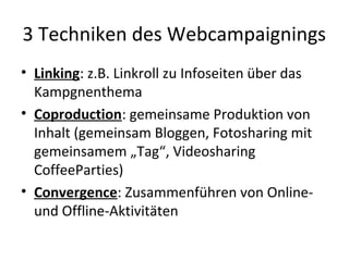 3 Techniken des Webcampaignings
• Linking: z.B. Linkroll zu Infoseiten über das
  Kampgnenthema
• Coproduction: gemeinsame Produktion von
  Inhalt (gemeinsam Bloggen, Fotosharing mit
  gemeinsamem „Tag“, Videosharing
  CoffeeParties)
• Convergence: Zusammenführen von Online-
  und Offline-Aktivitäten
 
