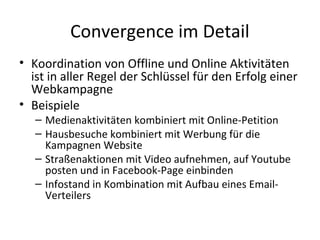 Convergence im Detail
• Koordination von Offline und Online Aktivitäten
  ist in aller Regel der Schlüssel für den Erfolg einer
  Webkampagne
• Beispiele
   – Medienaktivitäten kombiniert mit Online-Petition
   – Hausbesuche kombiniert mit Werbung für die
     Kampagnen Website
   – Straßenaktionen mit Video aufnehmen, auf Youtube
     posten und in Facebook-Page einbinden
   – Infostand in Kombination mit Aufbau eines Email-
     Verteilers
 