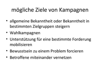 mögliche Ziele von Kampagnen
• allgemeine Bekanntheit oder Bekanntheit in
  bestimmten Zielgruppen steigern
• Wahlkampagnen
• Unterstützung für eine bestimmte Forderung
  mobilisieren
• Bewusstsein zu einem Problem forcieren
• Betroffene miteinander vernetzen
 