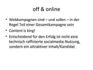 off & online
• Webkampagnen sind – und sollen – in der
  Regel Teil einer Gesamtkampagne sein
• Content is king!
• Entscheidend für den Erfolg ist nicht eine
  technisch raffinierte socialmedia-Nutzung,
  sondern ein attraktiver Inhalt/Kandidat
 
