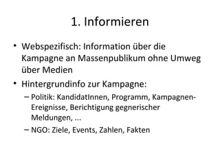 1. Informieren
• Webspezifisch: Information über die
  Kampagne an Massenpublikum ohne Umweg
  über Medien
• Hintergrundinfo zur Kampagne:
  – Politik: KandidatInnen, Programm, Kampagnen-
    Ereignisse, Berichtigung gegnerischer
    Meldungen, ...
  – NGO: Ziele, Events, Zahlen, Fakten
 
