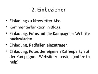 2. Einbeziehen
• Einladung zu Newsletter Abo
• Kommentarfunktion in Blogs
• Einladung, Fotos auf die Kampagnen-Website
  hochzuladen
• Einladung, Radfallen einzutragen
• Einladung, Fotos der eigenen Kaffeeparty auf
  der Kampagnen-Website zu posten (coffee to
  help)
 