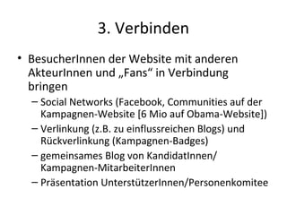 3. Verbinden
• BesucherInnen der Website mit anderen
  AkteurInnen und „Fans“ in Verbindung
  bringen
  – Social Networks (Facebook, Communities auf der
    Kampagnen-Website [6 Mio auf Obama-Website])
  – Verlinkung (z.B. zu einflussreichen Blogs) und
    Rückverlinkung (Kampagnen-Badges)
  – gemeinsames Blog von KandidatInnen/
    Kampagnen-MitarbeiterInnen
  – Präsentation UnterstützerInnen/Personenkomitee
 