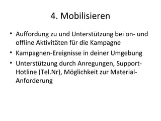 4. Mobilisieren
• Auffordung zu und Unterstützung bei on- und
  offline Aktivitäten für die Kampagne
• Kampagnen-Ereignisse in deiner Umgebung
• Unterstützung durch Anregungen, Support-
  Hotline (Tel.Nr), Möglichkeit zur Material-
  Anforderung
 