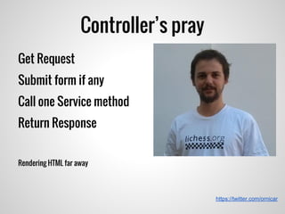 Controller’s pray
https://twitter.com/ornicar
Get Request
Submit form if any
Call one Service method
Return Response
Rendering HTML far away
 