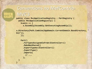 Conventions no MefContrib-MVC3public class MvcApplicationRegistry : PartRegistry {  public MvcApplicationRegistry() {    Scan(x => {x.Assembly(Assembly.GetExecutingAssembly());x.Directory(Path.Combine(AppDomain.CurrentDomain.BaseDirectory, "bin"));    });    Part()      .ForTypesAssignableFrom<IController>()      .MakeNonShared()      .ExportTypeAs<IController>()      .ExportType()      .Imports(        // ...       );  }}