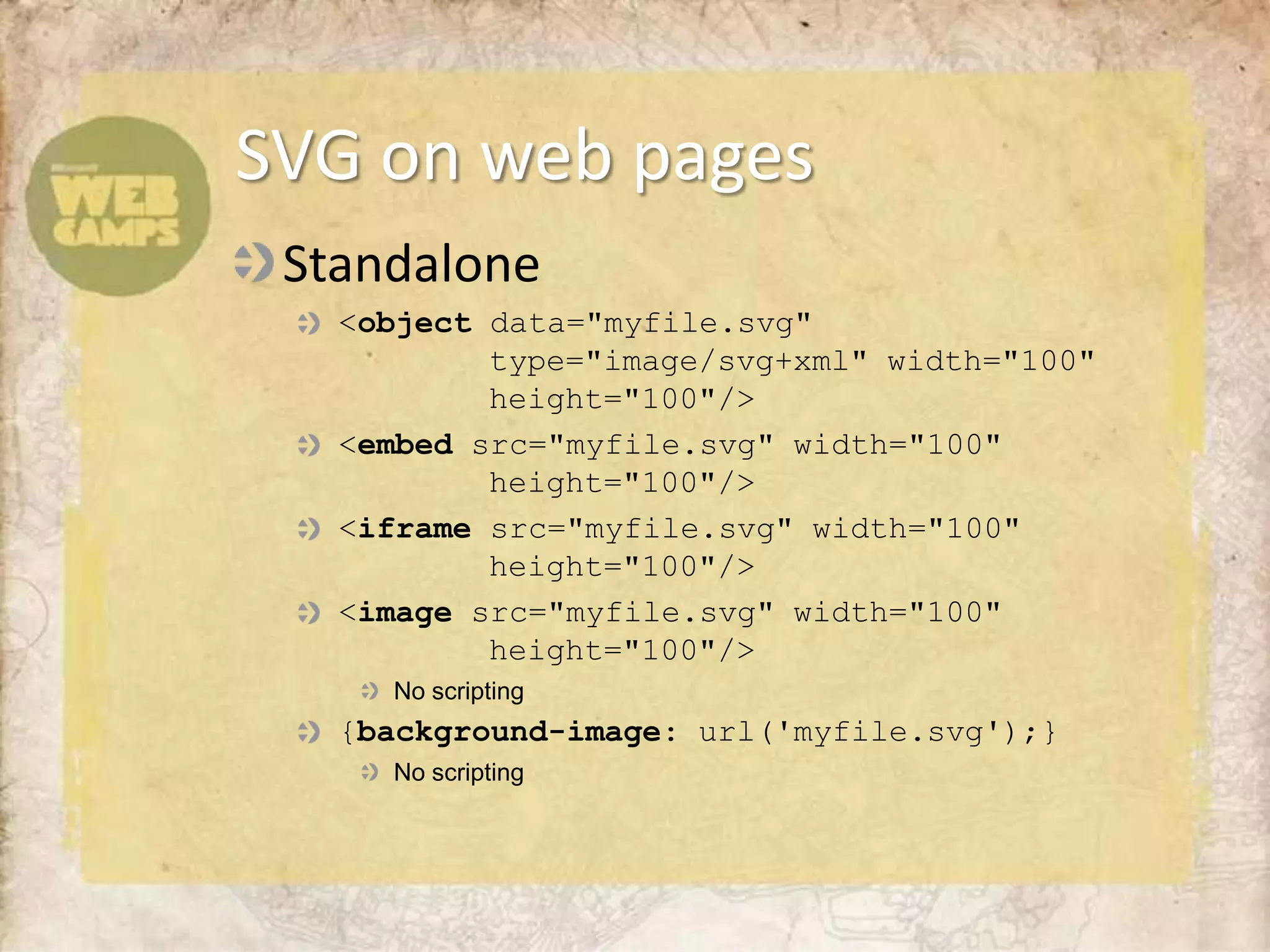 Standalone<object data="myfile.svg" 		type="image/svg+xml" width="100" 			height="100"/><embedsrc="myfile.svg" width="100" 			height="100"/><iframesrc="myfile.svg" width="100" 			height="100"/><imagesrc="myfile.svg" width="100" 			height="100"/>No scripting{background-image: url('myfile.svg');}No scriptingSVG on web pages