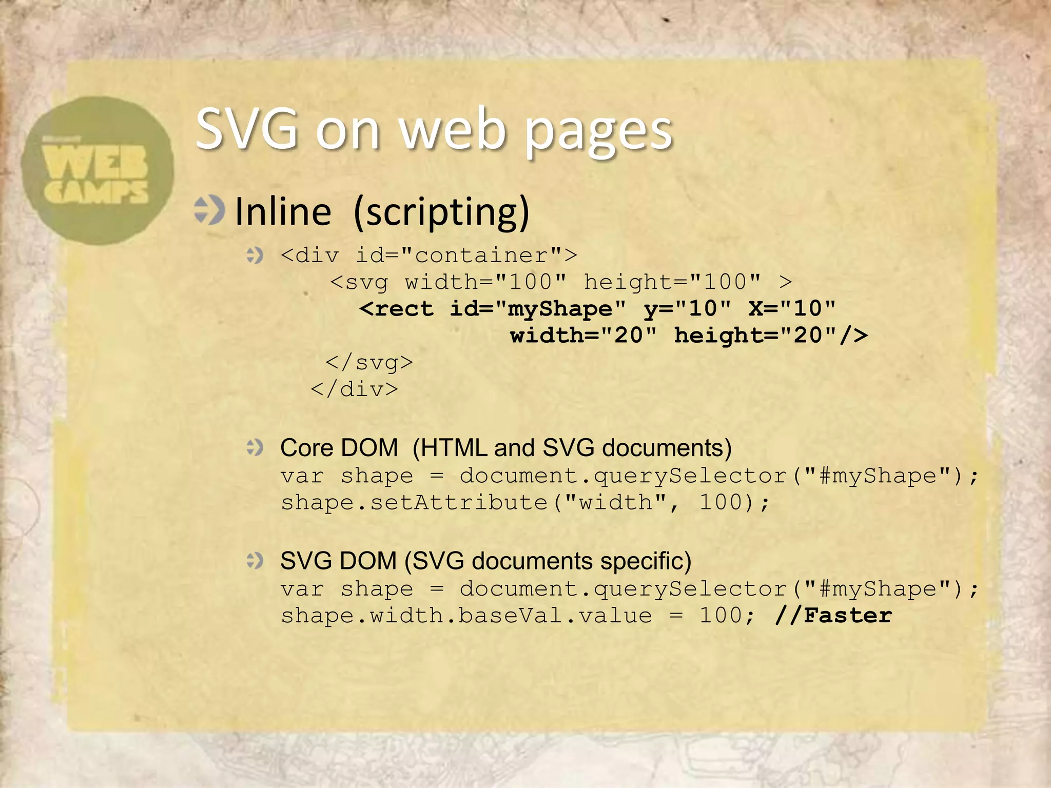Inline  (scripting)<div id="container">	  <svg width="100" height="100" >	    <rect id="myShape" y="10" X="10" 				width="20" height="20"/>   </svg>  </div>Core DOM  (HTML and SVG documents)var shape = document.querySelector("#myShape");shape.setAttribute("width", 100); SVG DOM (SVG documents specific)var shape = document.querySelector("#myShape");shape.width.baseVal.value = 100; //FasterSVG on web pages