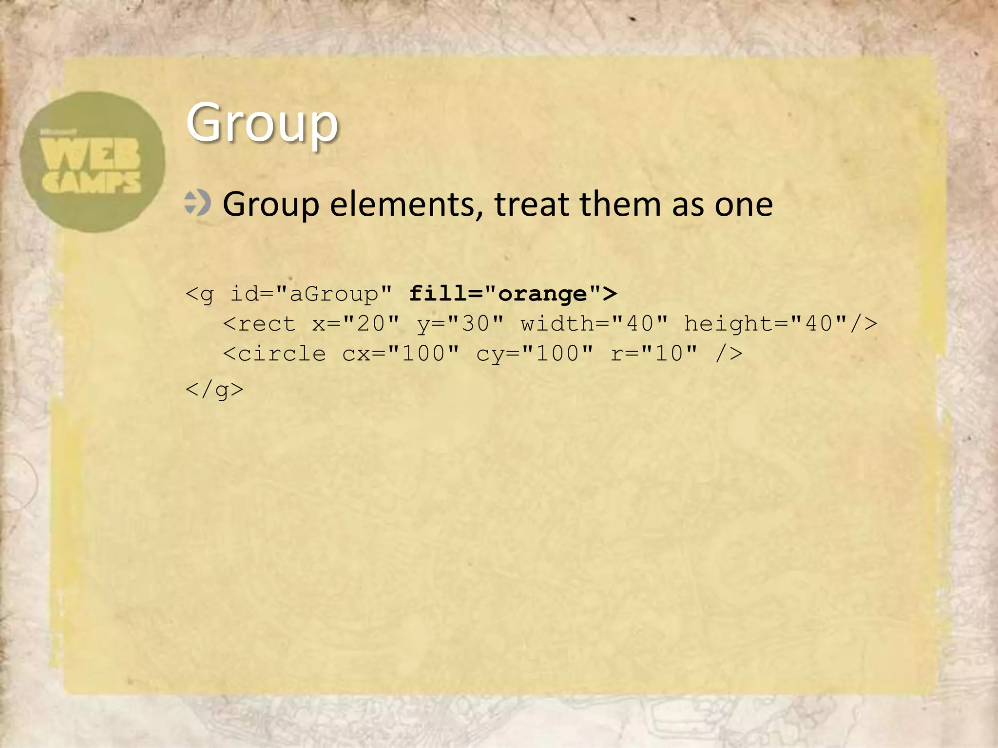 Group elements, treat them as one<g id="aGroup"fill="orange"><rect x="20" y="30" width="40" height="40"/><circle cx="100" cy="100" r="10" /></g>Group