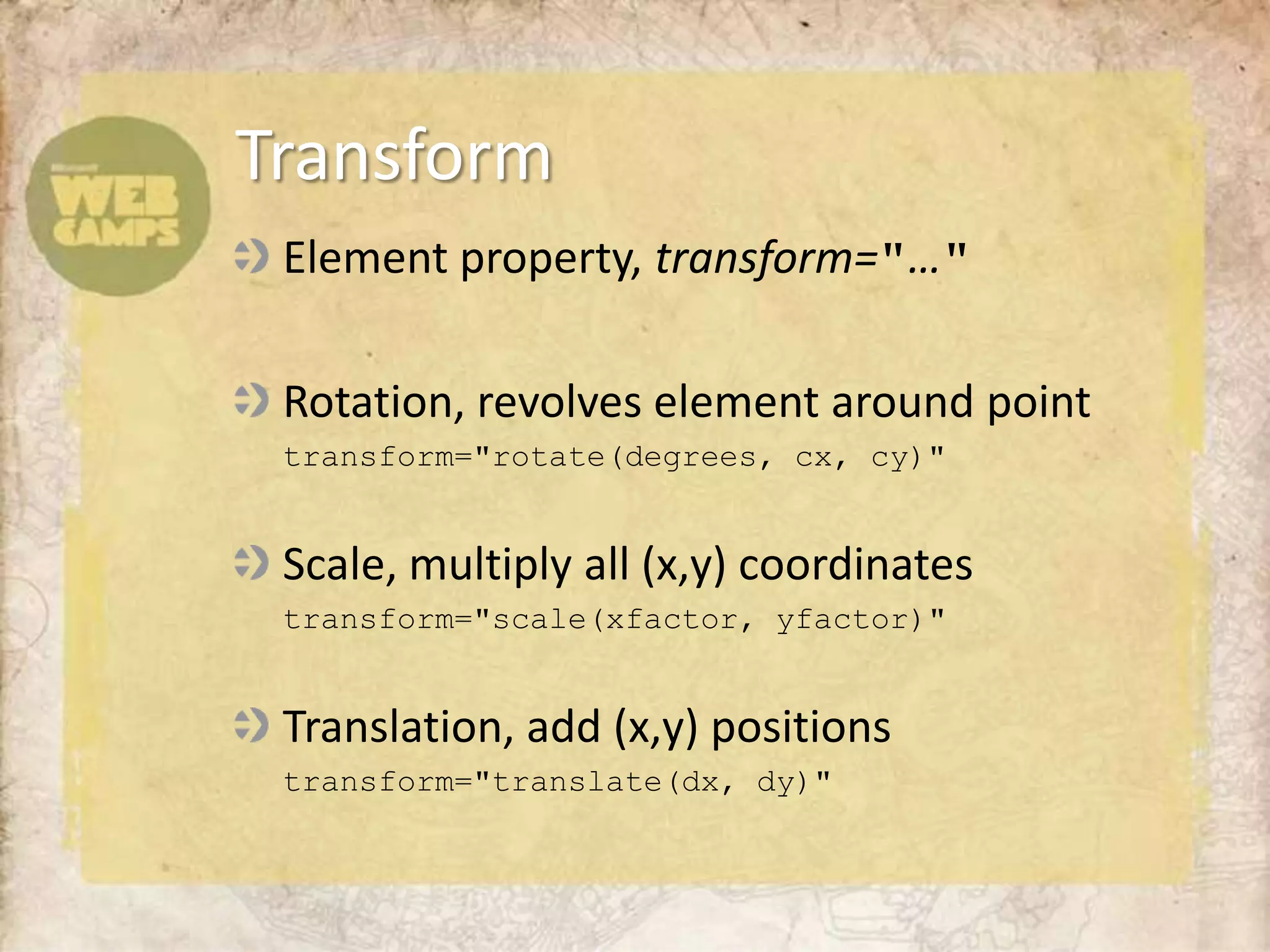Element property, transform="…"Rotation, revolves element around point	transform="rotate(degrees, cx, cy)"Scale, multiply all (x,y) coordinates	transform="scale(xfactor, yfactor)"Translation, add (x,y) positions	transform="translate(dx, dy)"Transform