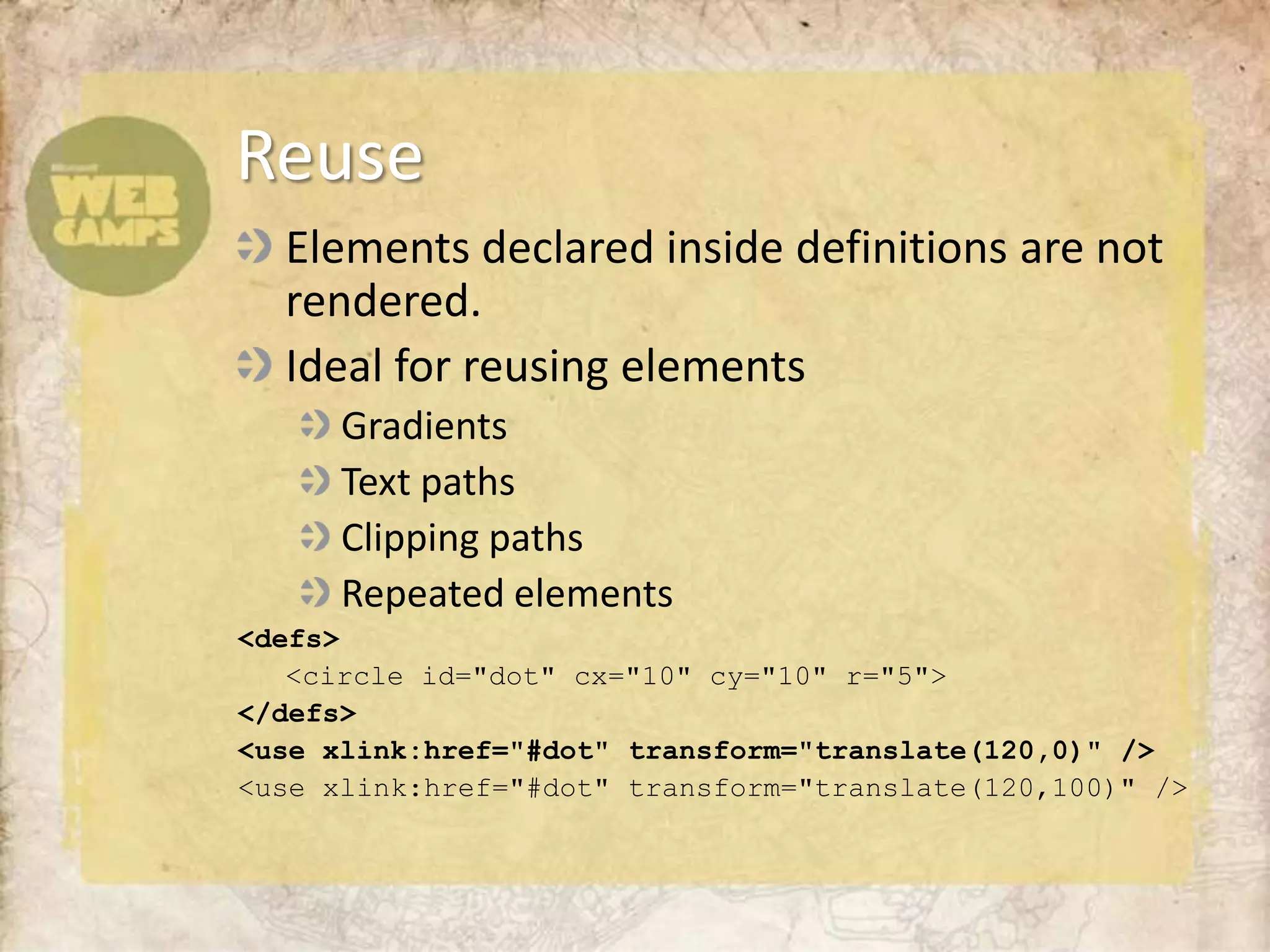 Elements declared inside definitions are not rendered. Ideal for reusing elementsGradientsText pathsClipping pathsRepeated elements<defs>	<circle id="dot"cx="10" cy="10" r="5"></defs><use xlink:href="#dot" transform="translate(120,0)" /><use xlink:href="#dot" transform="translate(120,100)" />Reuse