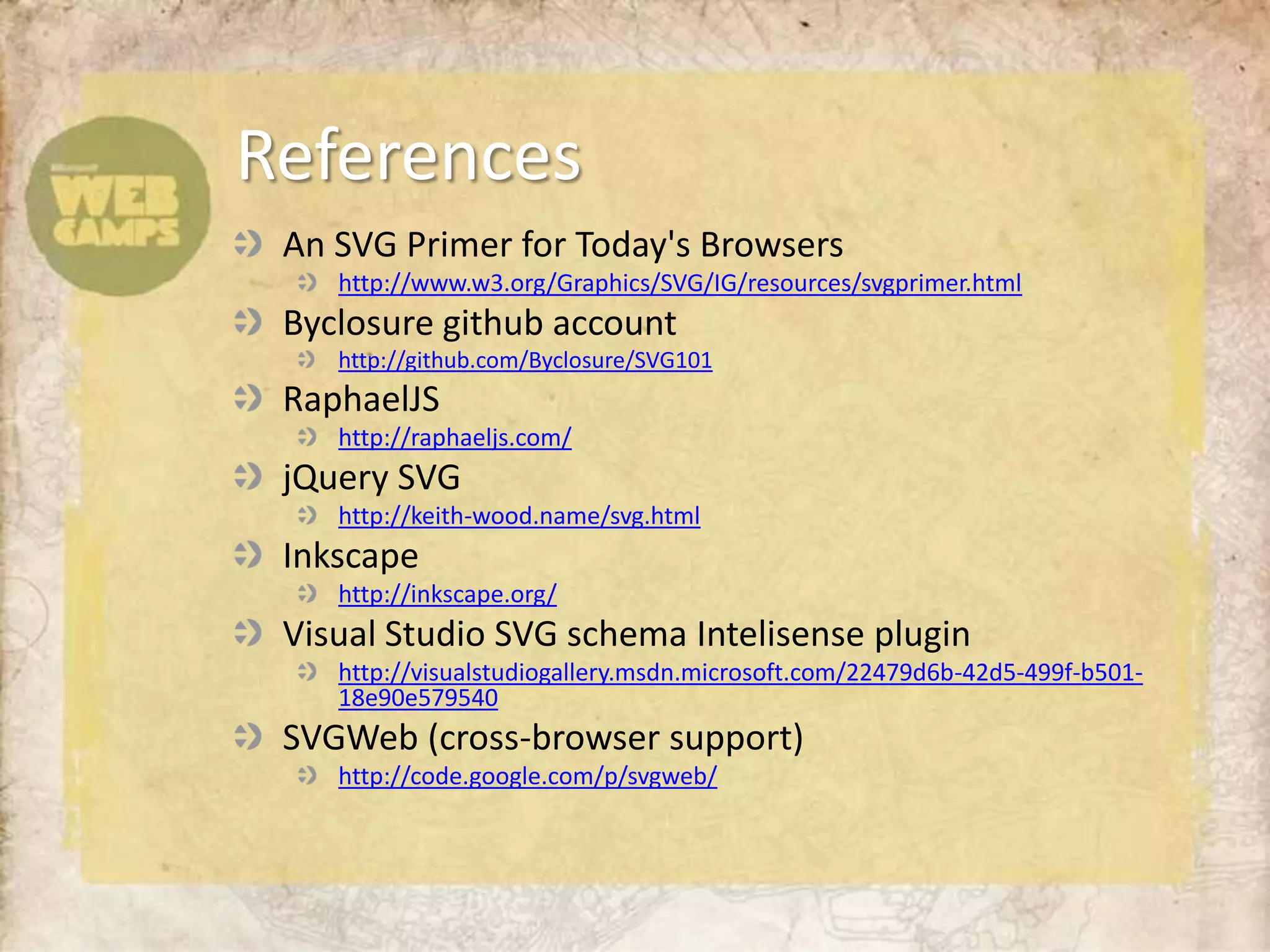An SVG Primer for Today's Browsershttp://www.w3.org/Graphics/SVG/IG/resources/svgprimer.htmlByclosuregithub account http://github.com/Byclosure/SVG101RaphaelJShttp://raphaeljs.com/jQuery SVGhttp://keith-wood.name/svg.htmlInkscapehttp://inkscape.org/Visual Studio SVG schema Intelisense pluginhttp://visualstudiogallery.msdn.microsoft.com/22479d6b-42d5-499f-b501-18e90e579540SVGWeb (cross-browser support)http://code.google.com/p/svgweb/References