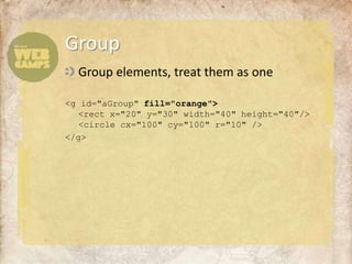 Group elements, treat them as one<g id="aGroup"fill="orange"><rect x="20" y="30" width="40" height="40"/><circle cx="100" cy="100" r="10" /></g>Group