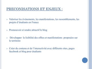 PRECONISATIONS ET ENJEUX :

   Valoriser les événements, les manifestations, les rassemblements, les
    projets d’étudiants en France

   Promouvoir et rendre attractif le blog

    Développer la lisibilité des offres et manifestations proposées sur
    le territoire

   Créer du contenu et de l’interactivité avec différents sites, pages
    facebook et blog pour étudiants
 