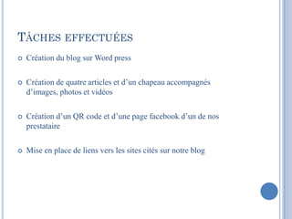 TÂCHES EFFECTUÉES
   Création du blog sur Word press

   Création de quatre articles et d’un chapeau accompagnés
    d’images, photos et vidéos

   Création d’un QR code et d’une page facebook d’un de nos
    prestataire

   Mise en place de liens vers les sites cités sur notre blog
 