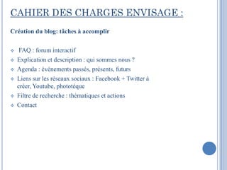 CAHIER DES CHARGES ENVISAGE :
Création du blog: tâches à accomplir

    FAQ : forum interactif
   Explication et description : qui sommes nous ?
   Agenda : événements passés, présents, futurs
   Liens sur les réseaux sociaux : Facebook + Twitter à
    créer, Youtube, phototèque
   Filtre de recherche : thématiques et actions
   Contact
 