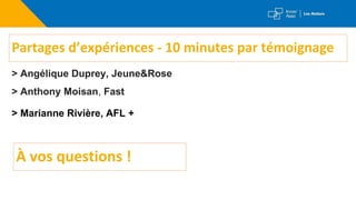 Partages d’expériences - 10 minutes par témoignage
> Angélique Duprey, Jeune&Rose
> Anthony Moisan, Fast
> Marianne Rivière, AFL +
À vos questions !
 