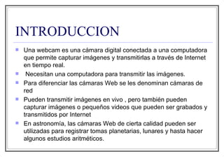 INTRODUCCION Una webcam es una cámara digital conectada a una computadora que permite capturar imágenes y transmitirlas a través de Internet en tiempo real.  Necesitan una computadora para transmitir las imágenes. Para diferenciar las cámaras Web se les denominan cámaras de red Pueden transmitir imágenes en vivo , pero también pueden capturar imágenes o pequeños videos que pueden ser grabados y transmitidos por Internet En astronomía, las cámaras Web de cierta calidad pueden ser utilizadas para registrar tomas planetarias, lunares y hasta hacer algunos estudios aritméticos. 