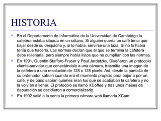 HISTORIA En el Departamento de Informática de la Universidad de Cambridge la cafetera estaba situada en un sótano. Si alguien quería un café tenia que bajar desde su despacho y, si lo había, servirse una taza. Si no lo había tenía que hacerlo. Las normas decían que el que se termina la cafetera debe rellenarla, pero siempre había listos que no cumplían con las normas. En 1991, Quentin Stafford-Fraser y Paul Jardetzky, Diseñaron un protocolo cliente-servidor que conectándolo a una cámara, trasmitía una imagen de la cafetera a una resolución de 128 x 128 pixels. Así, desde la pantalla de su ordenador sabían cuando era el momento propicio para bajar a por un café, y de paso sabían quienes eran los que se acababan la cafetera y no la volvían a llenar. El protocolo se llamó XCoffee y tras unos meses de depuración se decidieron a comercializarlo.  En 1992 salió a la venta la primera cámara web llamada XCam.  