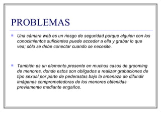 PROBLEMAS Una cámara web es un riesgo de seguridad porque alguien con los conocimientos suficientes puede acceder a ella y grabar lo que vea; sólo se debe conectar cuando se necesite. También es un elemento presente en muchos casos de grooming de menores, donde estos son obligados a realizar grabaciones de tipo sexual por parte de pederastas bajo la amenaza de difundir imágenes comprometedoras de los menores obtenidas previamente mediante engaños. 