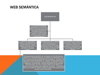 WEB SEMÁNTICA

                                                      WEB SEMÁNTICA




                             es un conjunto de actividades
                           desarrolladas en el seno de World
                          Wide Web Consortium tendente a la
                         creación de tecnologías para publicar
                            datos legibles por aplicaciones
                             informáticas (máquinas en la
                         terminología de la Web semántica).[1]
                             Se basa en la idea de añadir
                          metadatos semánticos y ontológicos
                                 a la World Wide Web.



       El objetivo es mejorar Internet         El precursor de la idea, Tim Berners-     La web semántica es una ampliación
   ampliando la interoperabilidad entre        Lee, intentó desde el principio incluir     de la Web, por medio de la que se
     los sistemas informáticos usando              información semántica en su           intenta realizar un filtrado de manera
      "agentes inteligentes". Agentes           creación, la World Wide Web, pero             automática pero precisa de la
    inteligentes son programas en las          por diferentes causas no fue posible.     información. Es necesario hacer que
         computadoras que buscan               Por ese motivo introdujo el concepto       la información que anida en la web
        información sin operadores               de semántica con la intención de            sea entendible por las propias
                  humanos.                            recuperar dicha omisión.                         máquinas.




             Erróneamente se identifican los conceptos de Web Semántica y
             Web 3.0. La Web Semántica es un conjunto de actividades, tal y
            como indica el propio World Wide Web Consortium,] al amparo de
            las cuales se han desarrollado un conjunto de tecnologías que se
            aplican en muchos ámbitos: redes sociales, publicación de datos,
              realización de inferencias, marcado semántico de documentos
               convencionales, etc. Por su parte la Web 3.0 se refiere a un
           entorno en el que aplicaciones y agentes de usuario[6] intercambian
           datos, los procesan e incluso realizan procesos de inferencias para
                                generar nueva información.[7]
 
