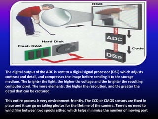 The digital output of the ADC is sent to a digital signal processor (DSP) which adjusts
contrast and detail, and compresses the image before sending it to the storage
medium. The brighter the light, the higher the voltage and the brighter the resulting
computer pixel. The more elements, the higher the resolution, and the greater the
detail that can be captured.
This entire process is very environment-friendly. The CCD or CMOS sensors are fixed in
place and it can go on taking photos for the lifetime of the camera. There's no need to
wind film between two spools either, which helps minimize the number of moving part
 