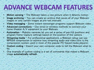 • Motion sensing - The Webcam takes a new picture when it detects motion.
• Image archiving - You can create an archive that saves all of your Webcam
images or only certain images at pre-set intervals.
• Video messaging - Some instant messenger programs support Webcam video.
• Advanced connections - Use wired or wireless methods to connect your
home-theater A/V equipment to your Webcam.
• Automation - Robotic cameras let you set a series of pan/tilt positions and
program frame-capture settings based on the position of the camera.
• Streaming media - For professional applications, a Webcam setup can use
MPEG4 compression to achieve true streaming audio and video (this is the
compression system used in most of the popular PC-based media players).
• Custom coding - Import your own computer code to tell the Webcam what to
do.
• One example of custom coding is a set of commands that makes a Webcam
image automatically refresh.
 