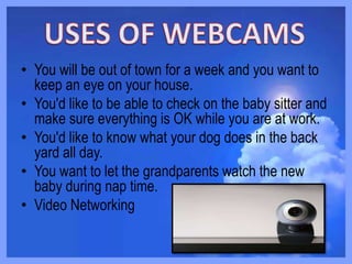 • You will be out of town for a week and you want to
keep an eye on your house.
• You'd like to be able to check on the baby sitter and
make sure everything is OK while you are at work.
• You'd like to know what your dog does in the back
yard all day.
• You want to let the grandparents watch the new
baby during nap time.
• Video Networking
 
