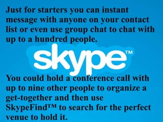 Just for starters you can instant
message with anyone on your contact
list or even use group chat to chat with
up to a hundred people.
You could hold a conference call with
up to nine other people to organize a
get-together and then use
SkypeFind™ to search for the perfect
venue to hold it.
 