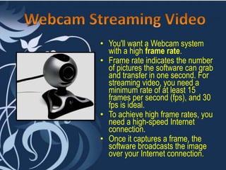• You'll want a Webcam system
with a high frame rate.
• Frame rate indicates the number
of pictures the software can grab
and transfer in one second. For
streaming video, you need a
minimum rate of at least 15
frames per second (fps), and 30
fps is ideal.
• To achieve high frame rates, you
need a high-speed Internet
connection.
• Once it captures a frame, the
software broadcasts the image
over your Internet connection.
 