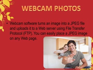 • Webcam software turns an image into a JPEG file
and uploads it to a Web server using File Transfer
Protocol (FTP). You can easily place a JPEG image
on any Web page.
 