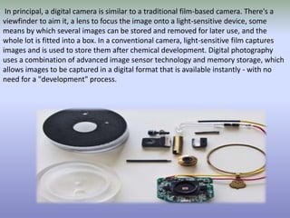 In principal, a digital camera is similar to a traditional film-based camera. There's a
viewfinder to aim it, a lens to focus the image onto a light-sensitive device, some
means by which several images can be stored and removed for later use, and the
whole lot is fitted into a box. In a conventional camera, light-sensitive film captures
images and is used to store them after chemical development. Digital photography
uses a combination of advanced image sensor technology and memory storage, which
allows images to be captured in a digital format that is available instantly - with no
need for a "development" process.
 