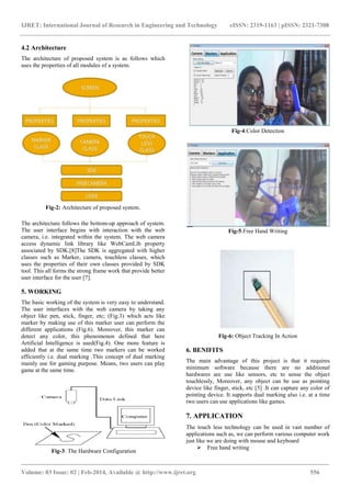 IJRET: International Journal of Research in Engineering and Technology eISSN: 2319-1163 | pISSN: 2321-7308
_______________________________________________________________________________________
Volume: 03 Issue: 02 | Feb-2014, Available @ http://www.ijret.org 556
4.2 Architecture
The architecture of proposed system is as follows which
uses the properties of all modules of a system.
Fig-2: Architecture of proposed system.
The architecture follows the bottom-up approach of system.
The user interface begins with interaction with the web
camera, i.e. integrated within the system. The web camera
access dynamic link library like WebCamLib property
associated by SDK.[8]The SDK is aggregated with higher
classes such as Marker, camera, touchless classes, which
uses the properties of their own classes provided by SDK
tool. This all forms the strong frame work that provide better
user interface for the user [7].
5. WORKING
The basic working of the system is very easy to understand.
The user interfaces with the web camera by taking any
object like pen, stick, finger, etc; (Fig.3) which acts like
marker by making use of this marker user can perform the
different applications (Fig.6). Moreover, this marker can
detect any color, this phenomenon defined that here
Artificial Intelligence is used(Fig.4). One more feature is
added that at the same time two markers can be worked
efficiently i.e. dual marking .This concept of dual marking
mainly use for gaming purpose. Means, two users can play
game at the same time.
Fig-3: The Hardware Configuration
Fig-4:Color Detection
Fig-5:Free Hand Writing
Fig-6: Object Tracking In Action
6. BENIFITS
The main advantage of this project is that it requires
minimum software because there are no additional
hardwares are use like sensors, etc to sense the object
touchlessly, Moreover, any object can be use as pointing
device like finger, stick, etc [5] .It can capture any color of
pointing device. It supports dual marking also i.e. at a time
two users can use applications like games.
7. APPLICATION
The touch less technology can be used in vast number of
applications such as, we can perform various computer work
just like we are doing with mouse and keyboard
 Free hand writing
 