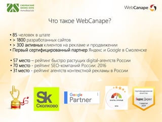 • 57 место – рейтинг быстро растущих digital-агентств России
• 70 место - рейтинг SEO-компаний России: 2016
• 31 место - рейтинг агентств контекстной рекламы в России
Что такое WebCanape?
• 85 человек в штате
• > 1800 разработанных сайтов
• > 300 активных клиентов на рекламе и продвижении
• Первый сертифицированный партнер Яндекс и Google в Смоленске
 