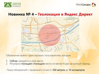 Новинка № 4 – Геолокация в Яндекс Директ
Показ объявлений с привязкой к точке от 500 метров до 10 километров.
Объявления можно транслировать пользователям, которые:
1. Сейчас находятся в этом месте,
2. Регулярно посещают /посещали место не менее N раз за нужный период.
 