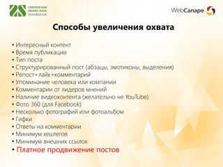 Способы увеличения охвата
• Интересный контент
• Время публикации
• Тип поста
• Структурированный пост (абзацы, эмотиконы, выделения)
• Репост+лайк+комментарий
• Упоминание человека или компании
• Комментарии от лидеров мнений
• Наличие видеоконтента (желательно не YouTube)
• Фото 360 (для Facebook)
• Несколько фотографий или фотоальбом
• Гифки
• Ответы на комментарии
• Минимум хештегов
• Минимум внешних ссылок
• Платное продвижение постов
 