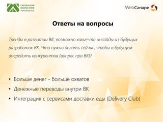 Ответы на вопросы
Тренды в развитии ВК, возможно какие-то инсайды из будущих
разработок ВК. Что нужно делать сейчас, чтобы в будущем
опередить конкурентов (вопрос про ВК)?
• Больше денег - больше охватов
• Денежные переводы внутри ВК
• Интеграция с сервисами доставки еды (Delivery Club)
 
