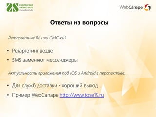 Ответы на вопросы
Ретаргетинг ВК или СМС-ки?
• Ретаргетинг везде
• SMS заменяют мессенджеры
Актуальность приложения под IOS и Android в перспективе.
• Для служб доставки - хороший выход.
• Пример WebCanape http://www.tose19.ru
 