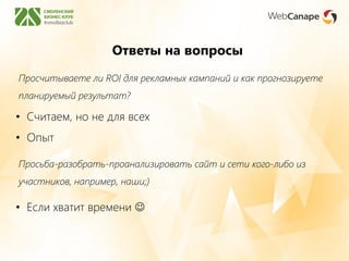 Ответы на вопросы
Просьба-разобрать-проанализировать сайт и сети кого-либо из
участников, например, наши;)
• Если хватит времени 
Просчитываете ли ROI для рекламных кампаний и как прогнозируете
планируемый результат?
• Считаем, но не для всех
• Опыт
 
