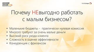 Почему НЕвыгодно работать
с малым бизнесом?
• Маленькие бюджеты - практически нулевая комиссия
• Многого требуют за очень малые деньги
• Высокий риск ухода клиента
• Сложность в оценке эффективности
• Конкуренция с фрилансом
 