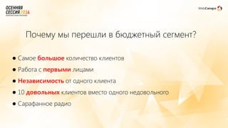 ● Самое большое количество клиентов
● Работа с первыми лицами
● Независимость от одного клиента
● 10 довольных клиентов вместо одного недовольного
● Сарафанное радио
Почему мы перешли в бюджетный сегмент?
 