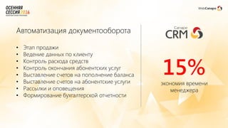 Автоматизация документооборота
• Этап продажи
• Ведение данных по клиенту
• Контроль расхода средств
• Контроль окончания абонентских услуг
• Выставление счетов на пополнение баланса
• Выставление счетов на абонентские услуги
• Рассылки и оповещения
• Формирование бухгалтерской отчетности
15%экономия времени
менеджера
 