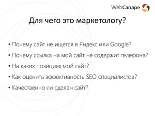Для чего это маркетологу?
• Почему сайт не ищется в Яндекс или Google?
• Почему ссылка на мой сайт не содержит телефона?
• На каких позициях мой сайт?
• Как оценить эффективность SEO специалистов?
• Качественно ли сделан сайт?
 