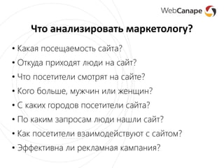 Что анализировать маркетологу?
• Какая посещаемость сайта?
• Откуда приходят люди на сайт?
• Что посетители смотрят на сайте?
• Кого больше, мужчин или женщин?
• С каких городов посетители сайта?
• По каким запросам люди нашли сайт?
• Как посетители взаимодействуют с сайтом?
• Эффективна ли рекламная кампания?
 